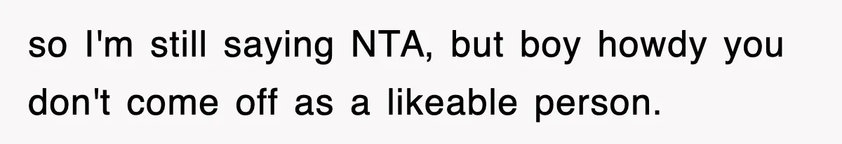 so I'm still saying NTA, but boy howdy you don't come off as a likeable person.