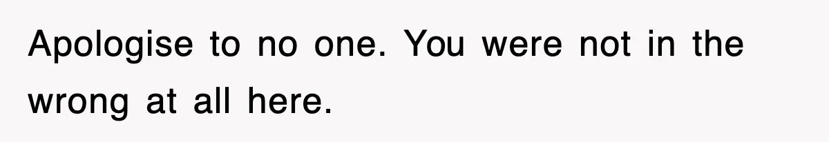 Apologise to no one. You were not in the wrong at all here.