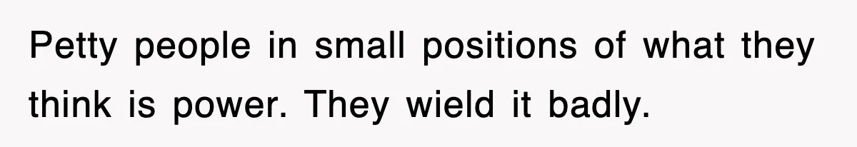 Petty people in small positions of what they think is power. They wield it badly.