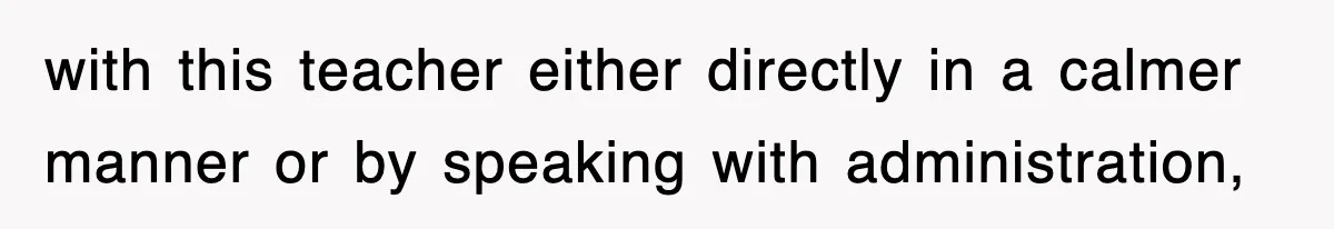 with this teacher either directly in a calmer manner or by speaking with administration,