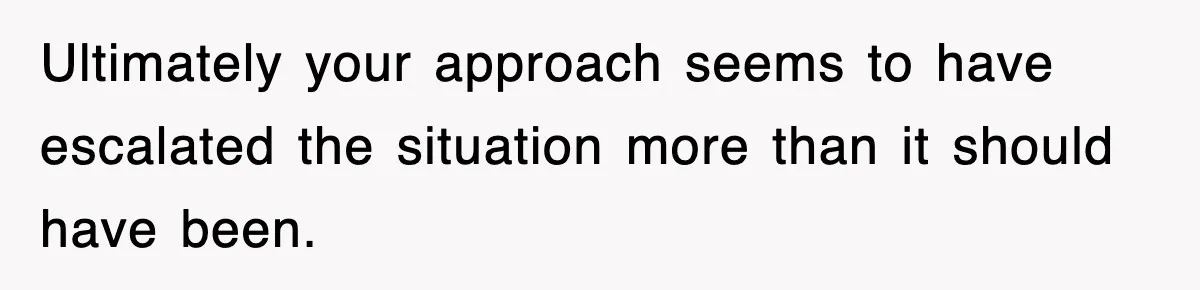 Ultimately your approach seems to have escalated the situation more than it should have been.