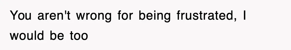 You aren't wrong for being frustrated, I would be too