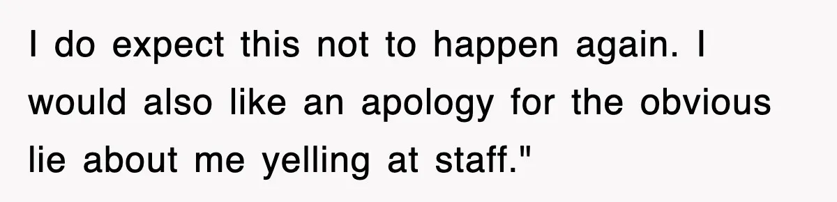 I do expect this not to happen again. I would also like an apology for the obvious lie about me yelling at staff."