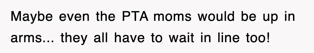 Maybe even the PTA moms would be up in arms... they all have to wait in line too!