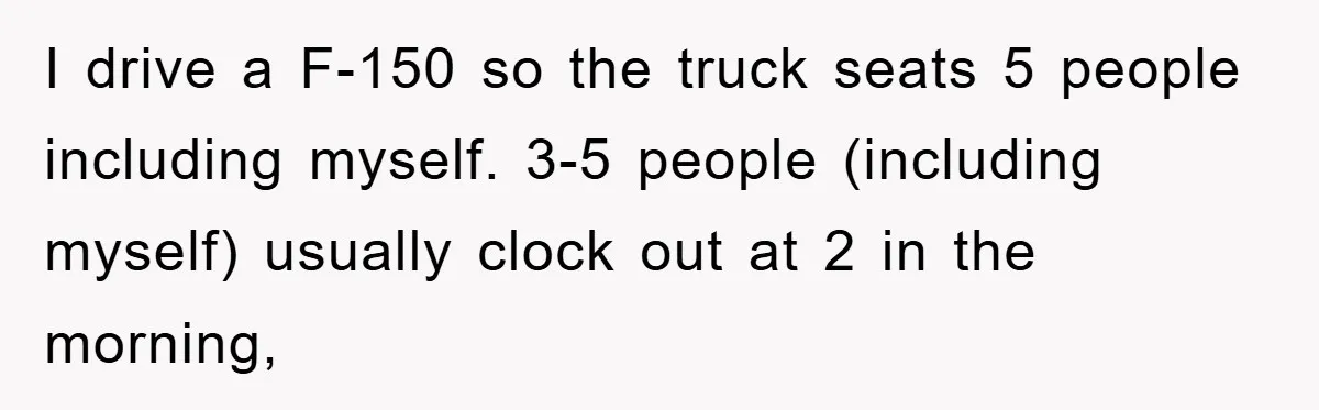 I drive a F-150 so the truck seats 5 people including myself. 3-5 people (including myself) usually clock out at 2 in the morning,