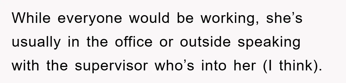 While everyone would be working, she’s usually in the office or outside speaking with the supervisor who’s into her (I think).