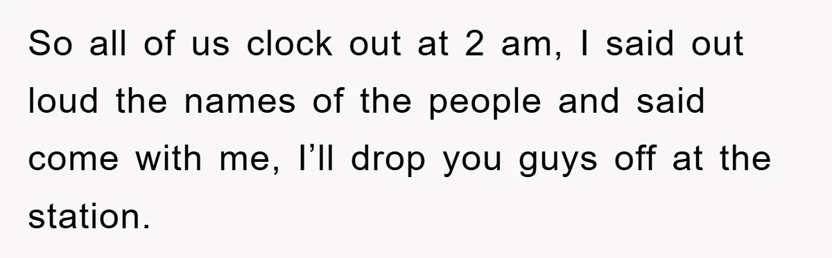 So all of us clock out at 2 am, I said out loud the names of the people and said come with me, I’ll drop you guys off at the...