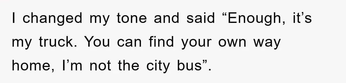 I changed my tone and said “Enough, it’s my truck. You can find your own way home, I’m not the city bus”.