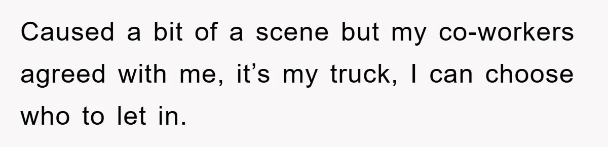 Caused a bit of a scene but my co-workers agreed with me, it’s my truck, I can choose who to let in.