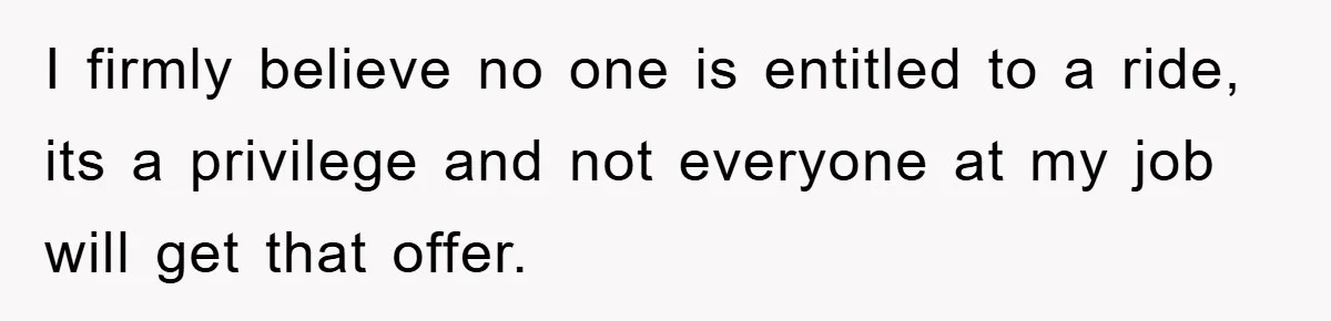 I firmly believe no one is entitled to a ride, its a privilege and not everyone at my job will get that offer.