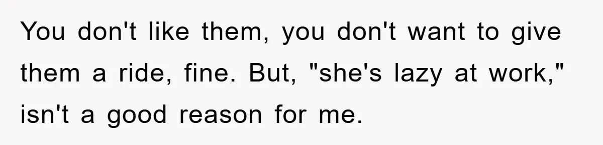 You don't like them, you don't want to give them a ride, fine. But, "she's lazy at work," isn't a good reason for me.