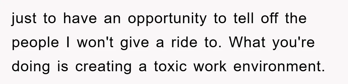 just to have an opportunity to tell off the people I won't give a ride to. What you're doing is creating a toxic work environment.