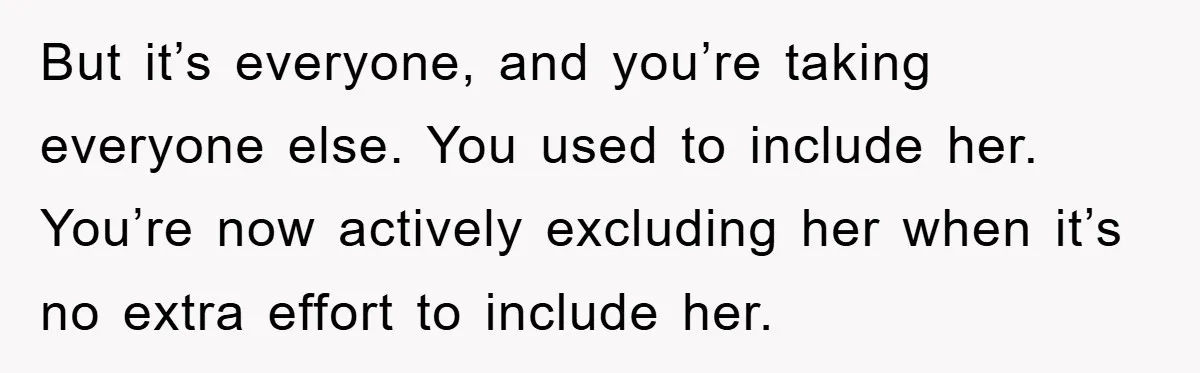 But it’s everyone, and you’re taking everyone else. You used to include her. You’re now actively excluding her when it’s no extra effort to include her.