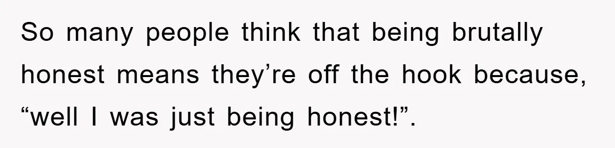 So many people think that being brutally honest means they’re off the hook because, “well I was just being honest!”.