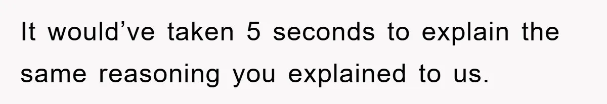 It would’ve taken 5 seconds to explain the same reasoning you explained to us.