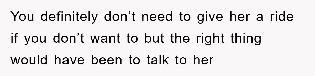 You definitely don’t need to give her a ride if you don’t want to but the right thing would have been to talk to her