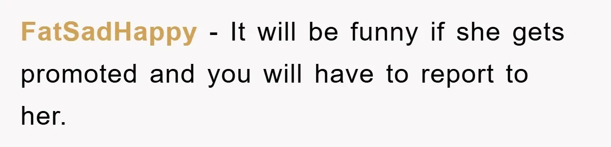 FatSadHappy − It will be funny if she gets promoted and you will have to report to her.