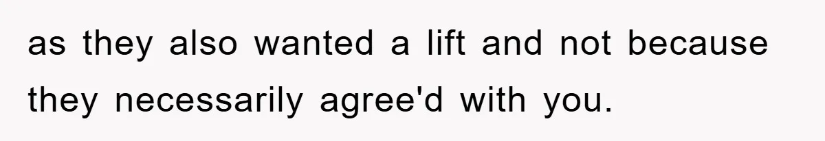 as they also wanted a lift and not because they necessarily agree'd with you.