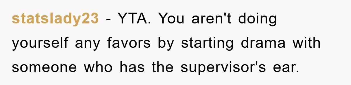 statslady23 − YTA. You aren't doing yourself any favors by starting drama with someone who has the supervisor's ear.