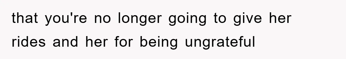 that you're no longer going to give her rides and her for being ungrateful