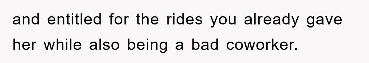and entitled for the rides you already gave her while also being a bad coworker.