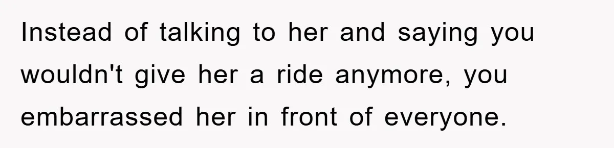 Instead of talking to her and saying you wouldn't give her a ride anymore, you embarrassed her in front of everyone.