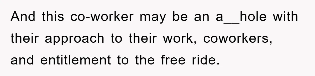 And this co-worker may be an a__hole with their approach to their work, coworkers, and entitlement to the free ride.