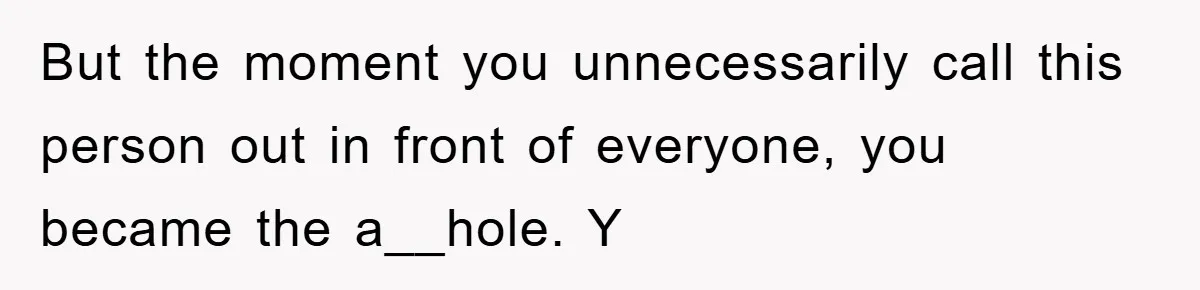 But the moment you unnecessarily call this person out in front of everyone, you became the a__hole. Y