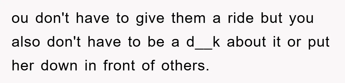 ou don't have to give them a ride but you also don't have to be a d__k about it or put her down in front of others.