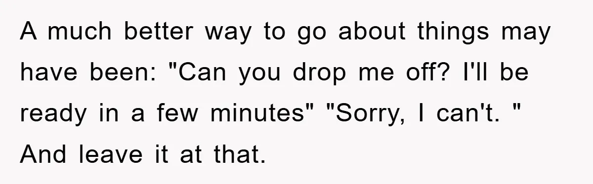A much better way to go about things may have been: "Can you drop me off? I'll be ready in a few minutes" "Sorry, I can't. " And leave it...
