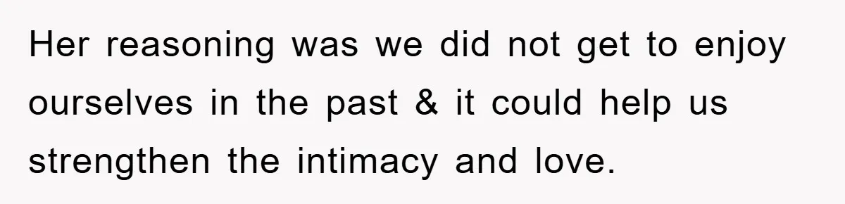 Her reasoning was we did not get to enjoy ourselves in the past & it could help us strengthen the intimacy and love.