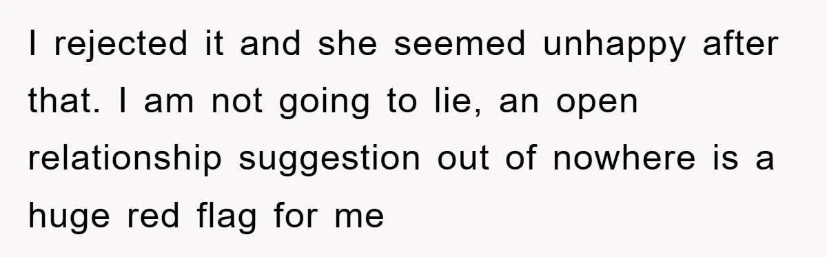 I rejected it and she seemed unhappy after that. I am not going to lie, an open relationship suggestion out of nowhere is a huge red flag for me