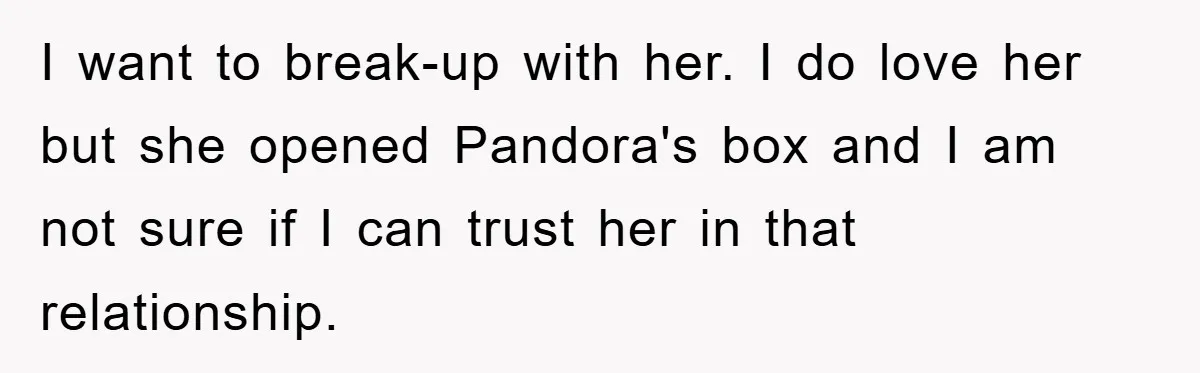 I want to break-up with her. I do love her but she opened Pandora's box and I am not sure if I can trust her in that relationship.