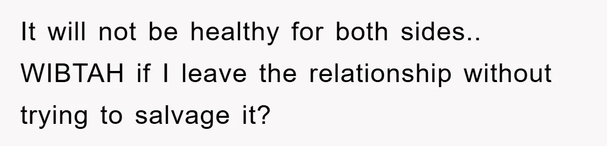 It will not be healthy for both sides.. WIBTAH if I leave the relationship without trying to salvage it?
