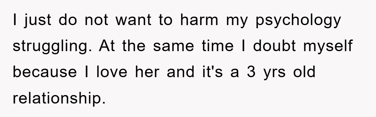 I just do not want to harm my psychology struggling. At the same time I doubt myself because I love her and it's a 3 yrs old relationship.