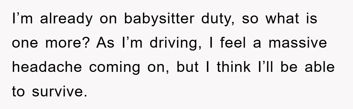 I’m already on babysitter duty, so what is one more? As I’m driving, I feel a massive headache coming on, but I think I’ll be able to survive.