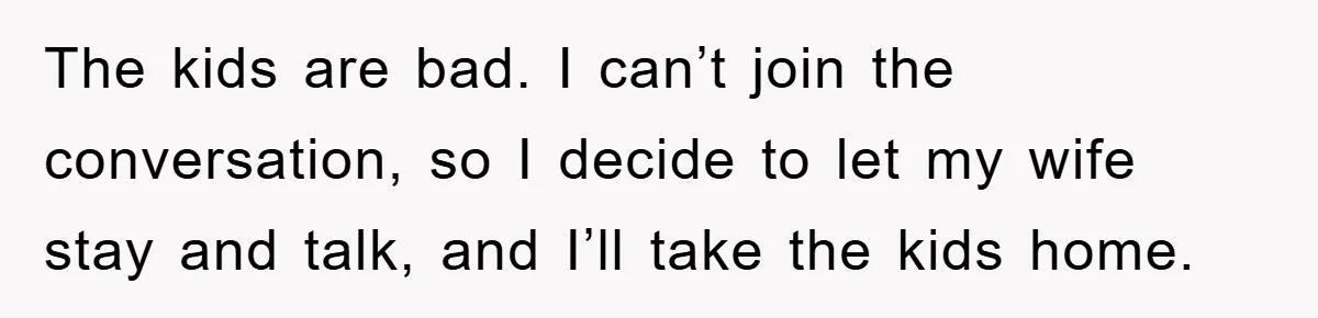 The kids are bad. I can’t join the conversation, so I decide to let my wife stay and talk, and I’ll take the kids home.