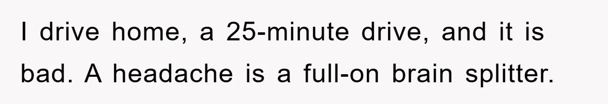 I drive home, a 25-minute drive, and it is bad. A headache is a full-on brain splitter.
