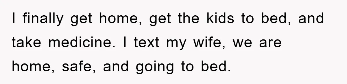 I finally get home, get the kids to bed, and take medicine. I text my wife, we are home, safe, and going to bed.