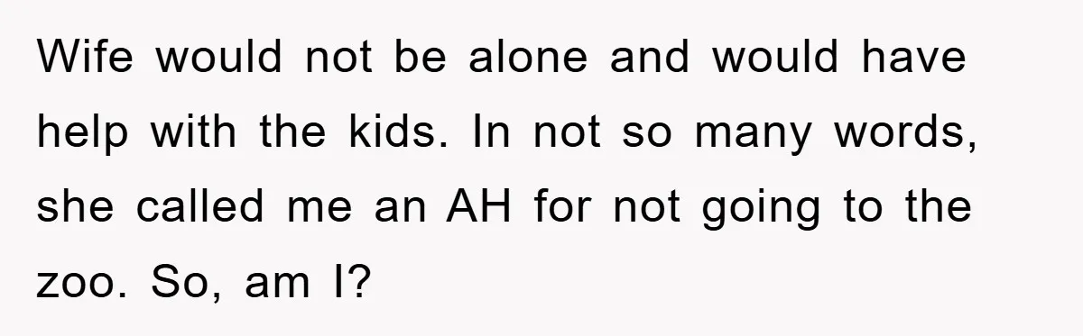 Wife would not be alone and would have help with the kids. In not so many words, she called me an AH for not going to the zoo. So, am...