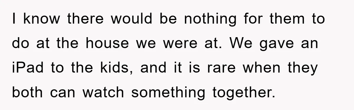 I know there would be nothing for them to do at the house we were at. We gave an iPad to the kids, and it is rare when they both...