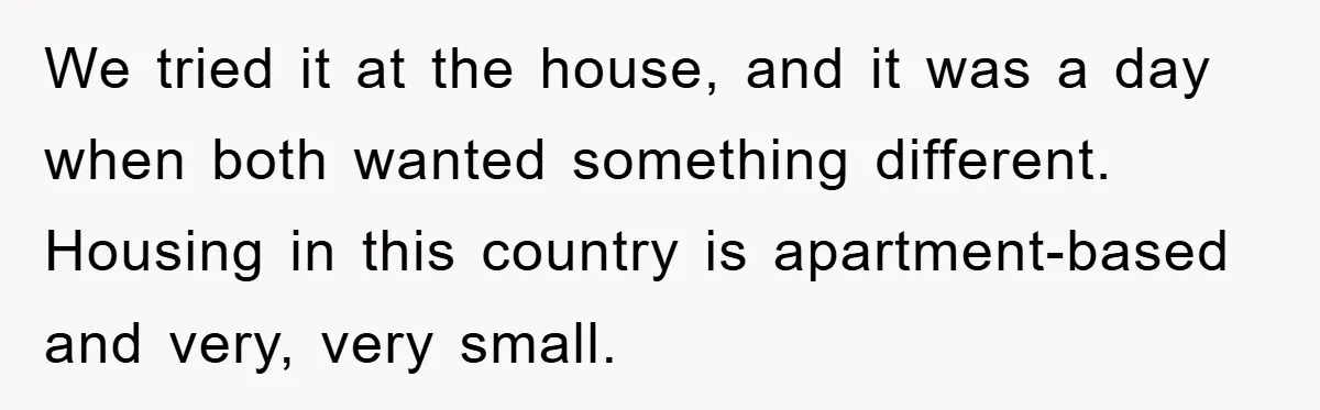 We tried it at the house, and it was a day when both wanted something different. Housing in this country is apartment-based and very, very small.