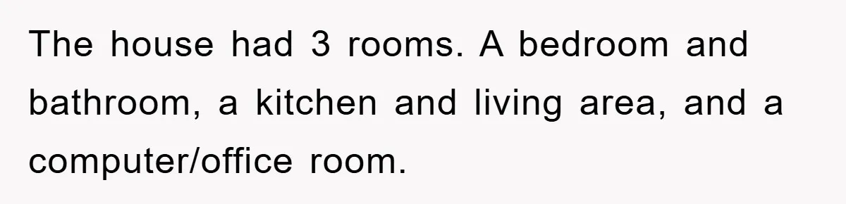The house had 3 rooms. A bedroom and bathroom, a kitchen and living area, and a computer/office room.