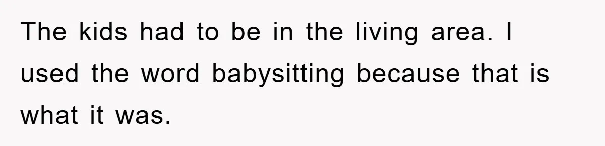 The kids had to be in the living area. I used the word babysitting because that is what it was.