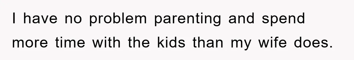 I have no problem parenting and spend more time with the kids than my wife does.