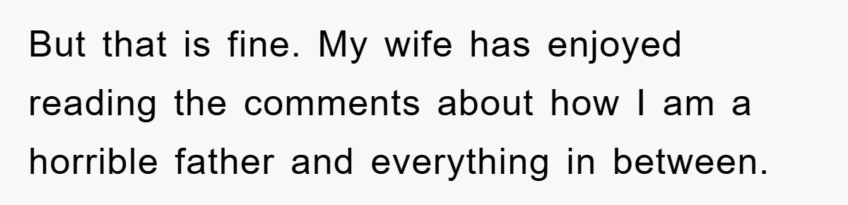 But that is fine. My wife has enjoyed reading the comments about how I am a horrible father and everything in between.
