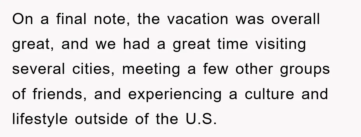 On a final note, the vacation was overall great, and we had a great time visiting several cities, meeting a few other groups of friends, and experiencing a culture and...