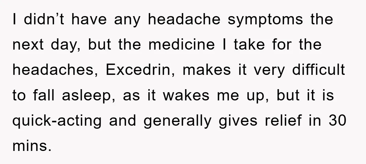 I didn’t have any headache symptoms the next day, but the medicine I take for the headaches, Excedrin, makes it very difficult to fall asleep, as it wakes me up,...