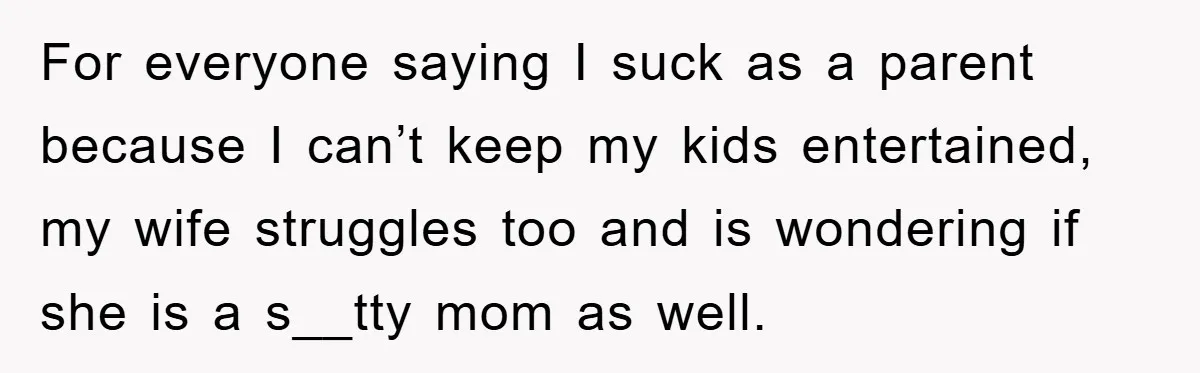 For everyone saying I suck as a parent because I can’t keep my kids entertained, my wife struggles too and is wondering if she is a s__tty mom as well.