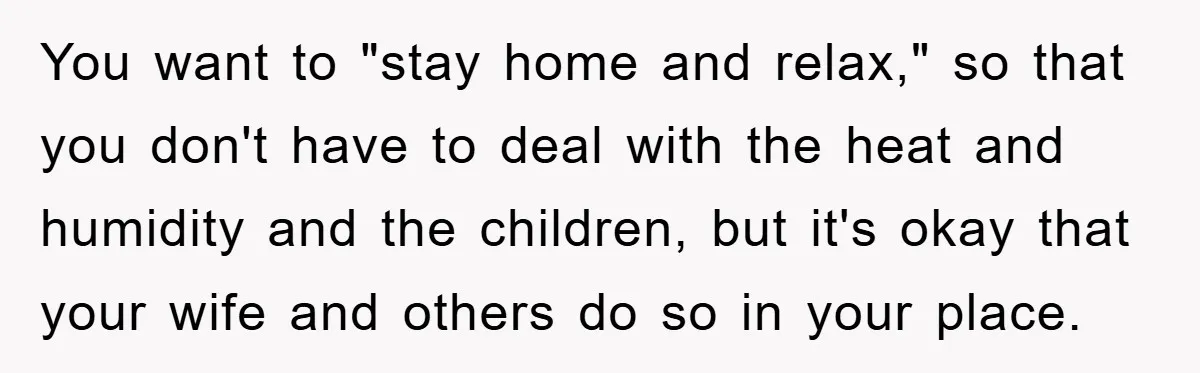 You want to "stay home and relax," so that you don't have to deal with the heat and humidity and the children, but it's okay that your wife and others...